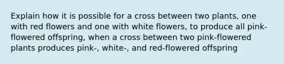 Explain how it is possible for a cross between two plants, one with red flowers and one with white flowers, to produce all pink-flowered offspring, when a cross between two pink-flowered plants produces pink-, white-, and red-flowered offspring