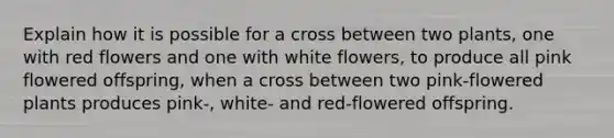 Explain how it is possible for a cross between two plants, one with red flowers and one with white flowers, to produce all pink flowered offspring, when a cross between two pink-flowered plants produces pink-, white- and red-flowered offspring.