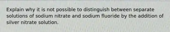 Explain why it is not possible to distinguish between separate solutions of sodium nitrate and sodium fluoride by the addition of silver nitrate solution.