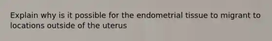 Explain why is it possible for the endometrial tissue to migrant to locations outside of the uterus