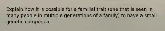 Explain how it is possible for a familial trait (one that is seen in many people in multiple generations of a family) to have a small genetic component.