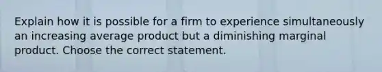 Explain how it is possible for a firm to experience simultaneously an increasing average product but a diminishing marginal product. Choose the correct statement.