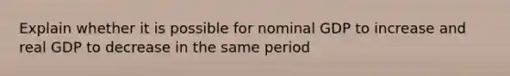 Explain whether it is possible for nominal GDP to increase and real GDP to decrease in the same period