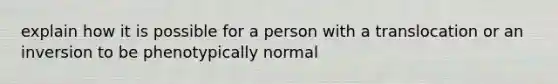 explain how it is possible for a person with a translocation or an inversion to be phenotypically normal