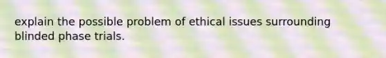 explain the possible problem of ethical issues surrounding blinded phase trials.