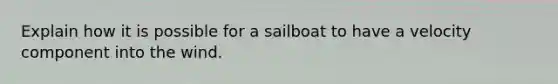 Explain how it is possible for a sailboat to have a velocity component into the wind.