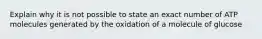 Explain why it is not possible to state an exact number of ATP molecules generated by the oxidation of a molecule of glucose