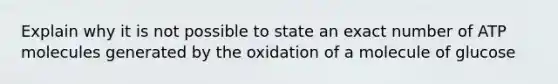 Explain why it is not possible to state an exact number of ATP molecules generated by the oxidation of a molecule of glucose