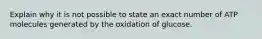 Explain why it is not possible to state an exact number of ATP molecules generated by the oxidation of glucose.