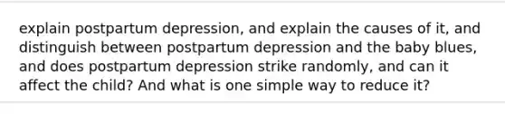 explain postpartum depression, and explain the causes of it, and distinguish between postpartum depression and the baby blues, and does postpartum depression strike randomly, and can it affect the child? And what is one simple way to reduce it?