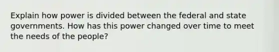 Explain how power is divided between the federal and state governments. How has this power changed over time to meet the needs of the people?