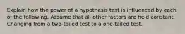 Explain how the power of a hypothesis test is influenced by each of the following. Assume that all other factors are held constant. Changing from a two-tailed test to a one-tailed test.