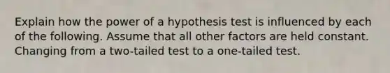 Explain how the power of a hypothesis test is influenced by each of the following. Assume that all other factors are held constant. Changing from a two-tailed test to a one-tailed test.