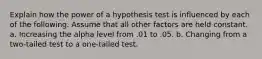 Explain how the power of a hypothesis test is influenced by each of the following. Assume that all other factors are held constant. a. Increasing the alpha level from .01 to .05. b. Changing from a two-tailed test to a one-tailed test.