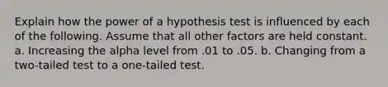 Explain how the power of a hypothesis test is influenced by each of the following. Assume that all other factors are held constant. a. Increasing the alpha level from .01 to .05. b. Changing from a two-tailed test to a one-tailed test.