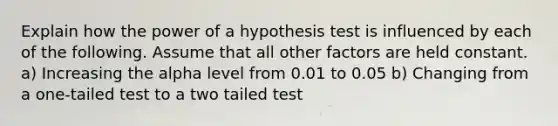 Explain how the power of a hypothesis test is influenced by each of the following. Assume that all other factors are held constant. a) Increasing the alpha level from 0.01 to 0.05 b) Changing from a one-tailed test to a two tailed test