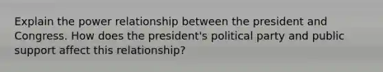 Explain the power relationship between the president and Congress. How does the president's political party and public support affect this relationship?