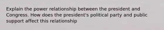 Explain the power relationship between the president and Congress. How does the president's political party and public support affect this relationship