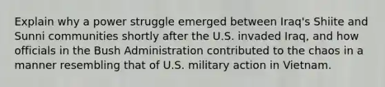 Explain why a power struggle emerged between Iraq's Shiite and Sunni communities shortly after the U.S. invaded Iraq, and how officials in the Bush Administration contributed to the chaos in a manner resembling that of U.S. military action in Vietnam.