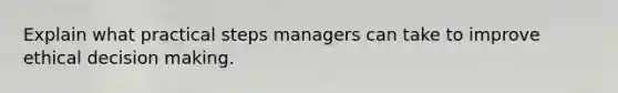 Explain what practical steps managers can take to improve ethical decision making.