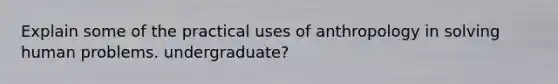 Explain some of the practical uses of anthropology in solving human problems. undergraduate?