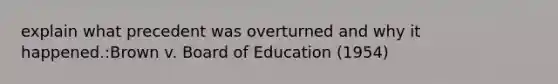 explain what precedent was overturned and why it happened.:Brown v. Board of Education (1954)