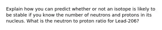 Explain how you can predict whether or not an isotope is likely to be stable if you know the number of neutrons and protons in its nucleus. What is the neutron to proton ratio for Lead-206?