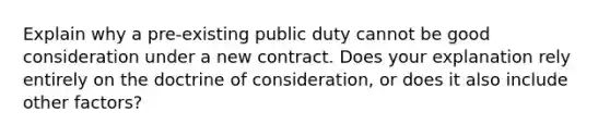 Explain why a pre-existing public duty cannot be good consideration under a new contract. Does your explanation rely entirely on the doctrine of consideration, or does it also include other factors?