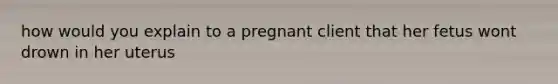 how would you explain to a pregnant client that her fetus wont drown in her uterus