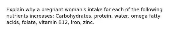 Explain why a pregnant woman's intake for each of the following nutrients increases: Carbohydrates, protein, water, omega fatty acids, folate, vitamin B12, iron, zinc.