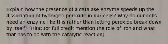 Explain how the presence of a catalase enzyme speeds up the dissociation of hydrogen peroxide in our cells? Why do our cells need an enzyme like this rather than letting peroxide break down by itself? (Hint: for full credit mention the role of iron and what that has to do with the catalytic reaction)