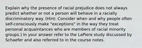 Explain why the presence of racial prejudice does not always predict whether or not a person will behave in a racially discriminatory way. (Hint: Consider when and why people often self-consciously make "exceptions" in the way they treat personal acquaintances who are members of racial minority groups.) In your answer refer to the LaPiere study discussed by Schaefer and also referred to in the course notes.