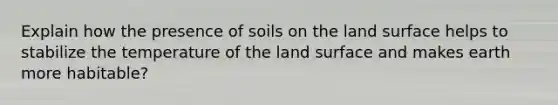 Explain how the presence of soils on the land surface helps to stabilize the temperature of the land surface and makes earth more habitable?