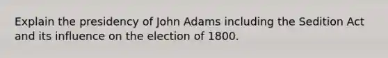 Explain the presidency of John Adams including the Sedition Act and its influence on the election of 1800.