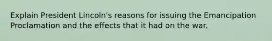 Explain President Lincoln's reasons for issuing the Emancipation Proclamation and the effects that it had on the war.