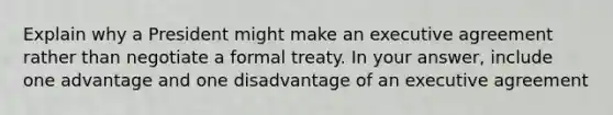 Explain why a President might make an executive agreement rather than negotiate a formal treaty. In your answer, include one advantage and one disadvantage of an executive agreement