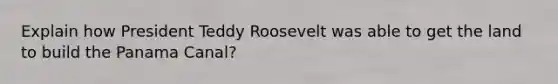 Explain how President Teddy Roosevelt was able to get the land to build the Panama Canal?