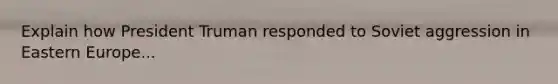 Explain how President Truman responded to Soviet aggression in Eastern Europe...