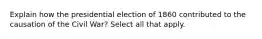 Explain how the presidential election of 1860 contributed to the causation of the Civil War? Select all that apply.