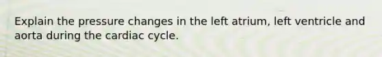 Explain the pressure changes in the left atrium, left ventricle and aorta during the cardiac cycle.