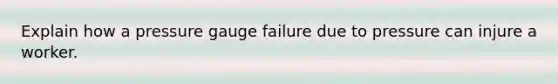 Explain how a pressure gauge failure due to pressure can injure a worker.