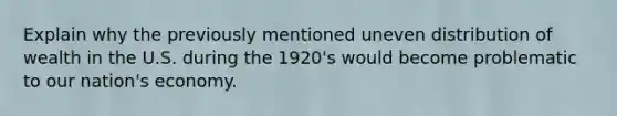 Explain why the previously mentioned uneven distribution of wealth in the U.S. during the 1920's would become problematic to our nation's economy.