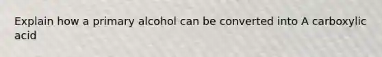 Explain how a primary alcohol can be converted into A carboxylic acid