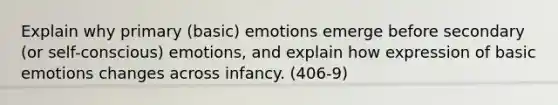 Explain why primary (basic) emotions emerge before secondary (or self-conscious) emotions, and explain how expression of basic emotions changes across infancy. (406-9)