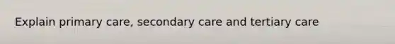 Explain primary care, secondary care and tertiary care