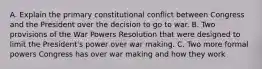 A. Explain the primary constitutional conflict between Congress and the President over the decision to go to war. B. Two provisions of the War Powers Resolution that were designed to limit the President's power over war making. C. Two more formal powers Congress has over war making and how they work