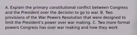 A. Explain the primary constitutional conflict between Congress and the President over the decision to go to war. B. Two provisions of the War Powers Resolution that were designed to limit the President's power over war making. C. Two more formal powers Congress has over war making and how they work