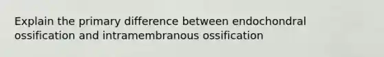 Explain the primary difference between endochondral ossification and intramembranous ossification