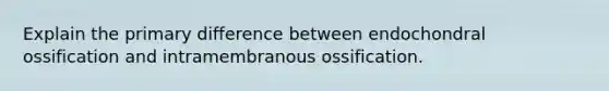 Explain the primary difference between endochondral ossification and intramembranous ossification.