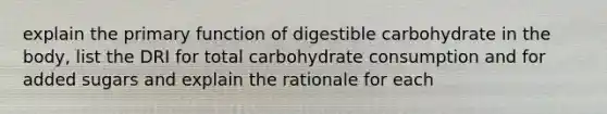 explain the primary function of digestible carbohydrate in the body, list the DRI for total carbohydrate consumption and for added sugars and explain the rationale for each